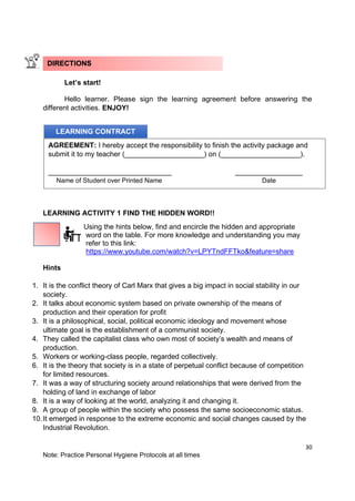 30
Note: Practice Personal Hygiene Protocols at all times
Let’s start!
Hello learner. Please sign the learning agreement before answering the
different activities. ENJOY!
LEARNING ACTIVITY 1 FIND THE HIDDEN WORD!!
Using the hints below, find and encircle the hidden and appropriate
word on the table. For more knowledge and understanding you may
refer to this link:
https://www.youtube.com/watch?v=LPYTndFFTko&feature=share
Hints
1. It is the conflict theory of Carl Marx that gives a big impact in social stability in our
society.
2. It talks about economic system based on private ownership of the means of
production and their operation for profit
3. It is a philosophical, social, political economic ideology and movement whose
ultimate goal is the establishment of a communist society.
4. They called the capitalist class who own most of society’s wealth and means of
production.
5. Workers or working-class people, regarded collectively.
6. It is the theory that society is in a state of perpetual conflict because of competition
for limited resources.
7. It was a way of structuring society around relationships that were derived from the
holding of land in exchange of labor
8. It is a way of looking at the world, analyzing it and changing it.
9. A group of people within the society who possess the same socioeconomic status.
10.It emerged in response to the extreme economic and social changes caused by the
Industrial Revolution.
DIRECTIONS
LEARNING CONTRACT
AGREEMENT: I hereby accept the responsibility to finish the activity package and
submit it to my teacher (____________________) on (____________________).
_______________________________ _________________
Name of Student over Printed Name Date
 