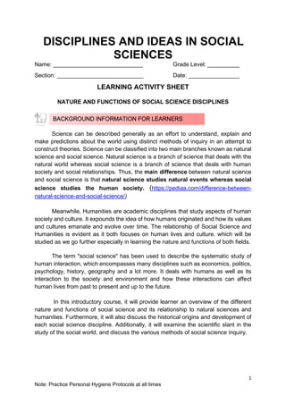 1
Note: Practice Personal Hygiene Protocols at all times
DISCIPLINES AND IDEAS IN SOCIAL
SCIENCES
Name: ____________________________ Grade Level: __________
Section: ___________________________ Date: ________________
LEARNING ACTIVITY SHEET
NATURE AND FUNCTIONS OF SOCIAL SCIENCE DISCIPLINES
Science can be described generally as an effort to understand, explain and
make predictions about the world using distinct methods of inquiry in an attempt to
construct theories. Science can be classified into two main branches known as natural
science and social science. Natural science is a branch of science that deals with the
natural world whereas social science is a branch of science that deals with human
society and social relationships. Thus, the main difference between natural science
and social science is that natural science studies natural events whereas social
science studies the human society. (https://pediaa.com/difference-between-
natural-science-and-social-science/)
Meanwhile, Humanities are academic disciplines that study aspects of human
society and culture. It expounds the idea of how humans originated and how its values
and cultures emanate and evolve over time. The relationship of Social Science and
Humanities is evident as it both focuses on human lives and culture. which will be
studied as we go further especially in learning the nature and functions of both fields.
The term "social science" has been used to describe the systematic study of
human interaction, which encompasses many disciplines such as economics, politics,
psychology, history, geography and a lot more. It deals with humans as well as its
interaction to the society and environment and how these interactions can affect
human lives from past to present and up to the future.
In this introductory course, it will provide learner an overview of the different
nature and functions of social science and its relationship to natural sciences and
humanities. Furthermore, it will also discuss the historical origins and development of
each social science discipline. Additionally, it will examine the scientific slant in the
study of the social world, and discuss the various methods of social science inquiry.
BACKGROUND INFORMATION FOR LEARNERS
 