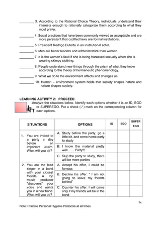 74
Note: Practice Personal Hygiene Protocols at all times
________ 3. According to the Rational Choice Theory, individuals understand their
interests enough to rationally categorize them according to what they
most prefer.
________ 4. Social practices that have been commonly viewed as acceptable and are
more persistent that codified laws are formal institutions.
________ 5. President Rodrigo Duterte in an institutional actor.
________ 6. Men are better leaders and administrators than women.
________ 7. It is the women’s fault if she is being harassed sexually when she is
wearing skimpy clothing.
________ 8. People understand new things through the prism of what they know
according to the theory of hermeneutic phenomenology.
________ 9. What we do to the environment affects and changes us.
________ 10. Human – environment system holds that society shapes nature and
nature shapes society.
LEARNING ACTIVITY 2: PROCEED
Analyze the situations below. Identify each options whether it is an ID, EGO
or SUPEREGO. Put a check ( ⁄ ) mark on the corresponding column for
each options.
SITUATIONS OPTIONS ID EGO
SUPER
EGO
1. You are invited to
a party a day
before an
important exam.
What will you do?
A. Study before the party, go a
little bit, and come home early
to study
B. I know the material pretty
well…… Party!!!
C. Skip the party to study, there
will be more parties
2. You are the lead
singer in a band
with your closest
friends. A top
music producer
"discovers" your
voice and wants
you in a new band.
What will you do?
A. Accept his offer, I could be
famous
B. Decline his offer. “ I am not
going to leave my friends
behind”
C. Counter his offer. I will come
only if my friends will be in the
band
 