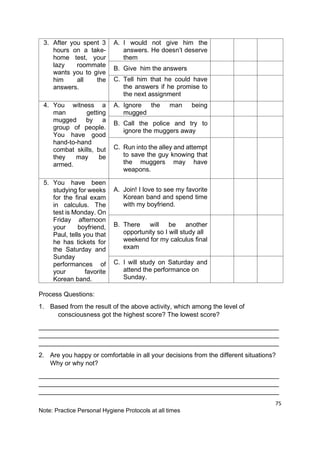 75
Note: Practice Personal Hygiene Protocols at all times
3. After you spent 3
hours on a take-
home test, your
lazy roommate
wants you to give
him all the
answers.
A. I would not give him the
answers. He doesn’t deserve
them
B. Give him the answers
C. Tell him that he could have
the answers if he promise to
the next assignment
4. You witness a
man getting
mugged by a
group of people.
You have good
hand-to-hand
combat skills, but
they may be
armed.
A. Ignore the man being
mugged
B. Call the police and try to
ignore the muggers away
C. Run into the alley and attempt
to save the guy knowing that
the muggers may have
weapons.
5. You have been
studying for weeks
for the final exam
in calculus. The
test is Monday. On
Friday afternoon
your boyfriend,
Paul, tells you that
he has tickets for
the Saturday and
Sunday
performances of
your favorite
Korean band.
A. Join! I love to see my favorite
Korean band and spend time
with my boyfriend.
B. There will be another
opportunity so I will study all
weekend for my calculus final
exam
C. I will study on Saturday and
attend the performance on
Sunday.
Process Questions:
1. Based from the result of the above activity, which among the level of
consciousness got the highest score? The lowest score?
___________________________________________________________________
___________________________________________________________________
___________________________________________________________________
2. Are you happy or comfortable in all your decisions from the different situations?
Why or why not?
___________________________________________________________________
___________________________________________________________________
___________________________________________________________________
 