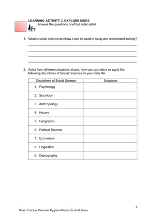 5
Note: Practice Personal Hygiene Protocols at all times
LEARNING ACTIVITY 3. EXPLORE MORE
. Answer the questions brief but substantial
1. What is social science and how it can be used to study and understand society?
______________________________________________________________
______________________________________________________________
______________________________________________________________
______________________________________________________________
2. Aside from different situations above, how can you relate or apply the
following disciplines of Social Sciences in your daily life.
Disciplines of Social Science Situations
1. Psychology
2. Sociology
3. Anthropology
4. History
5. Geography
6. Political Science
7. Economics
8. Linguistics
9. Demography
 