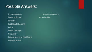 Possible Answers:
Overpopulation Underemployment
Water pollution Air pollution
Poverty
Inadequate housing
Crime
Water shortage
Inequality
Lack of access to healthcare
Unemployment
 