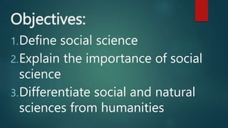 Objectives:
1.Define social science
2.Explain the importance of social
science
3.Differentiate social and natural
sciences from humanities
 