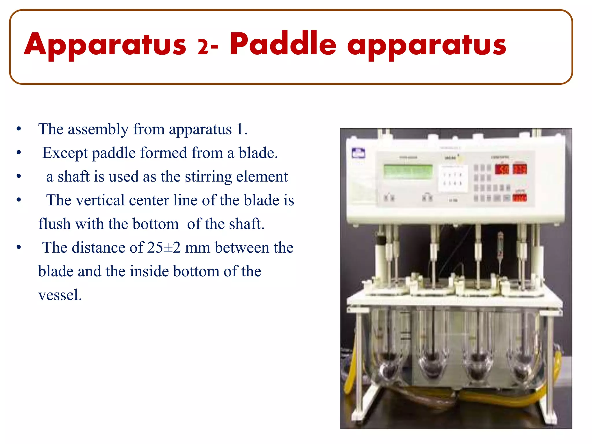 Apparatus 2- Paddle apparatus
• The assembly from apparatus 1.
• Except paddle formed from a blade.
• a shaft is used as the stirring element
• The vertical center line of the blade is
flush with the bottom of the shaft.
• The distance of 25±2 mm between the
blade and the inside bottom of the
vessel.
10
 