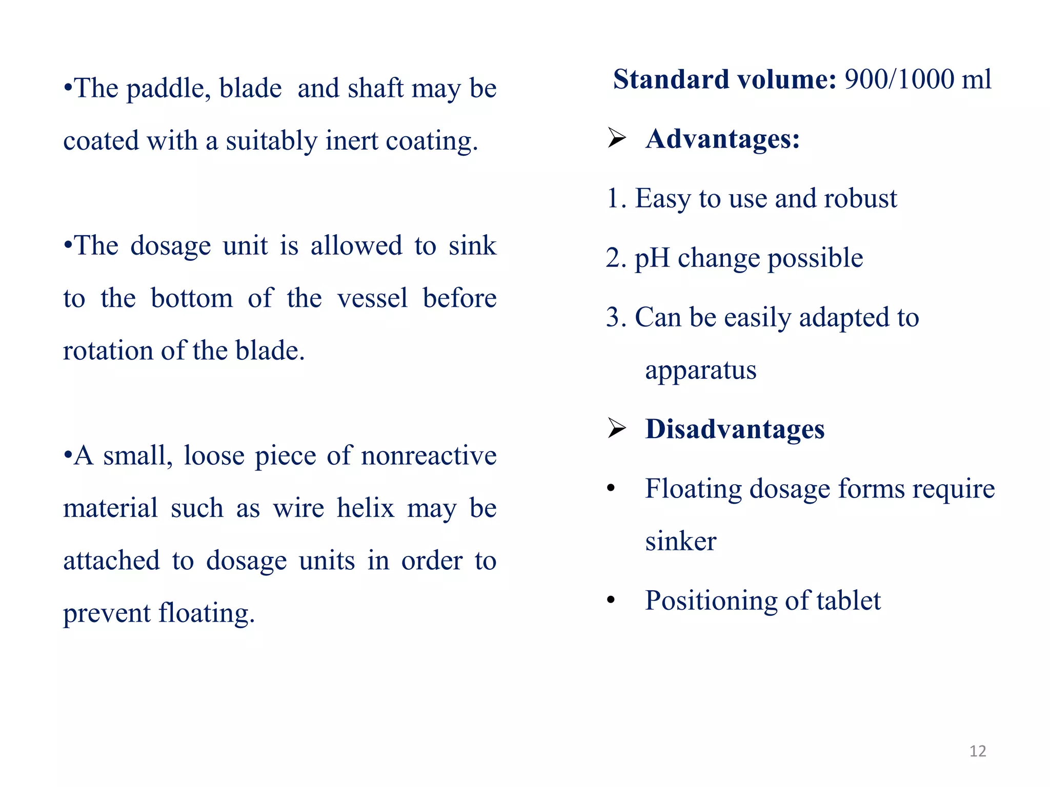 12
•The paddle, blade and shaft may be
coated with a suitably inert coating.
•The dosage unit is allowed to sink
to the bottom of the vessel before
rotation of the blade.
•A small, loose piece of nonreactive
material such as wire helix may be
attached to dosage units in order to
prevent floating.
Standard volume: 900/1000 ml
 Advantages:
1. Easy to use and robust
2. pH change possible
3. Can be easily adapted to
apparatus
 Disadvantages
• Floating dosage forms require
sinker
• Positioning of tablet
 