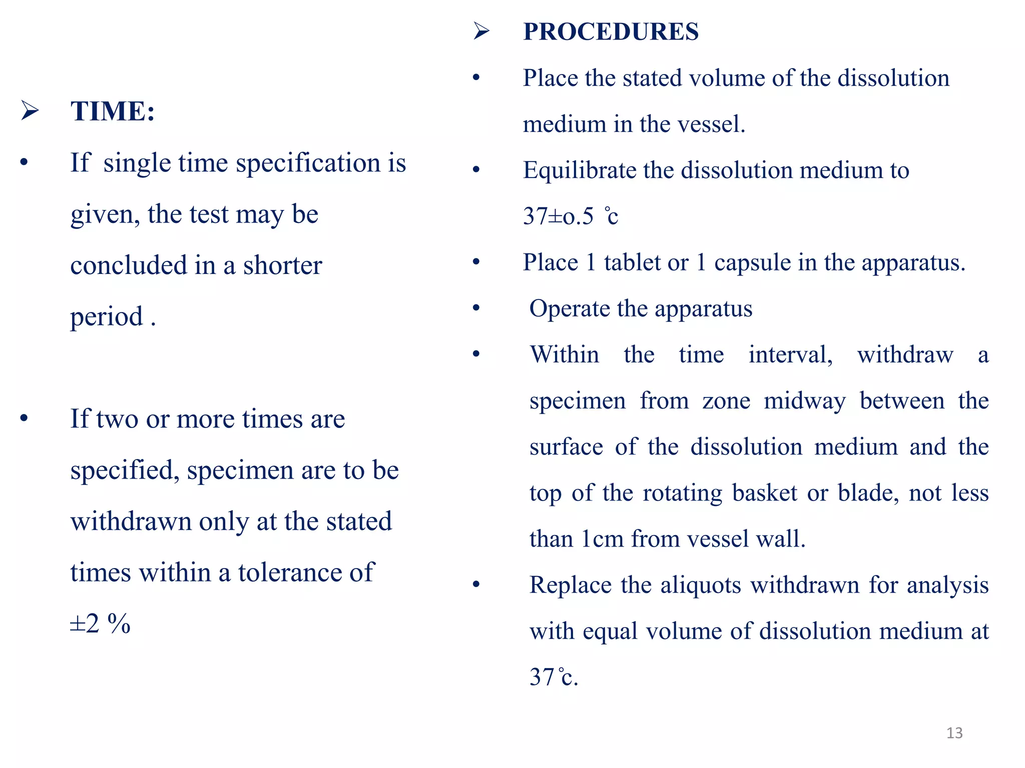  TIME:
• If single time specification is
given, the test may be
concluded in a shorter
period .
• If two or more times are
specified, specimen are to be
withdrawn only at the stated
times within a tolerance of
±2 %
 PROCEDURES
• Place the stated volume of the dissolution
medium in the vessel.
• Equilibrate the dissolution medium to
37±o.5 ̊c
• Place 1 tablet or 1 capsule in the apparatus.
• Operate the apparatus
• Within the time interval, withdraw a
specimen from zone midway between the
surface of the dissolution medium and the
top of the rotating basket or blade, not less
than 1cm from vessel wall.
• Replace the aliquots withdrawn for analysis
with equal volume of dissolution medium at
37 ̊c.
13
 