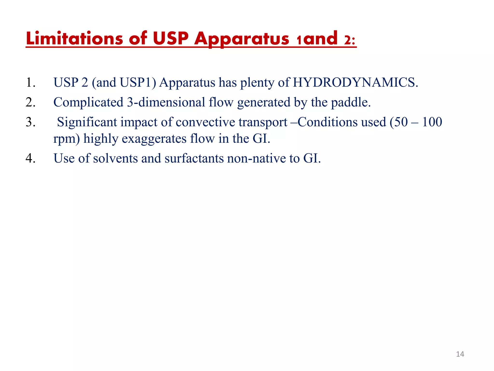 Limitations of USP Apparatus 1and 2:
1. USP 2 (and USP1) Apparatus has plenty of HYDRODYNAMICS.
2. Complicated 3-dimensional flow generated by the paddle.
3. Significant impact of convective transport –Conditions used (50 – 100
rpm) highly exaggerates flow in the GI.
4. Use of solvents and surfactants non-native to GI.
14
 