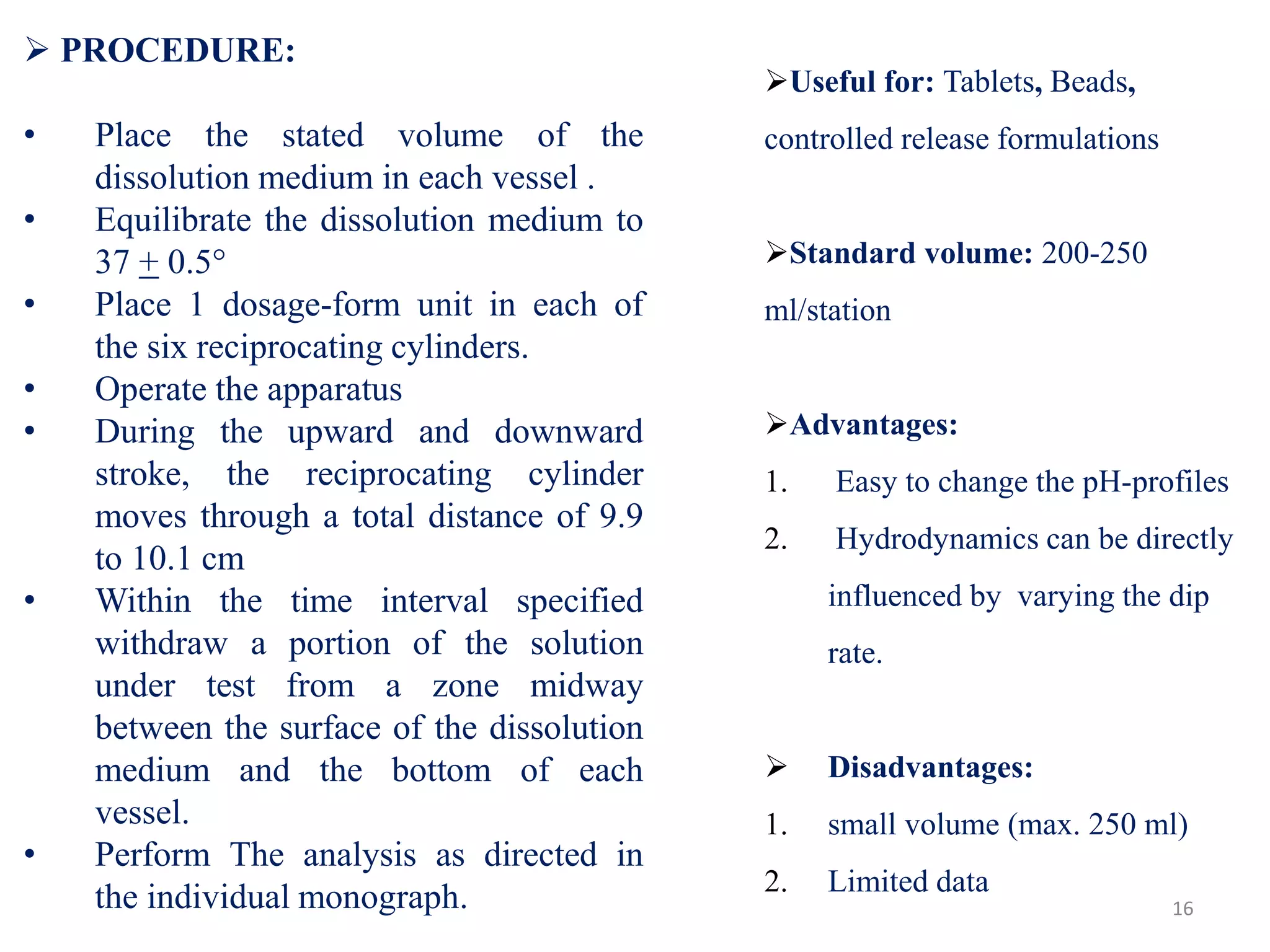  PROCEDURE:
• Place the stated volume of the
dissolution medium in each vessel .
• Equilibrate the dissolution medium to
37 + 0.5°
• Place 1 dosage-form unit in each of
the six reciprocating cylinders.
• Operate the apparatus
• During the upward and downward
stroke, the reciprocating cylinder
moves through a total distance of 9.9
to 10.1 cm
• Within the time interval specified
withdraw a portion of the solution
under test from a zone midway
between the surface of the dissolution
medium and the bottom of each
vessel.
• Perform The analysis as directed in
the individual monograph. 16
Useful for: Tablets, Beads,
controlled release formulations
Standard volume: 200-250
ml/station
Advantages:
1. Easy to change the pH-profiles
2. Hydrodynamics can be directly
influenced by varying the dip
rate.
 Disadvantages:
1. small volume (max. 250 ml)
2. Limited data
 