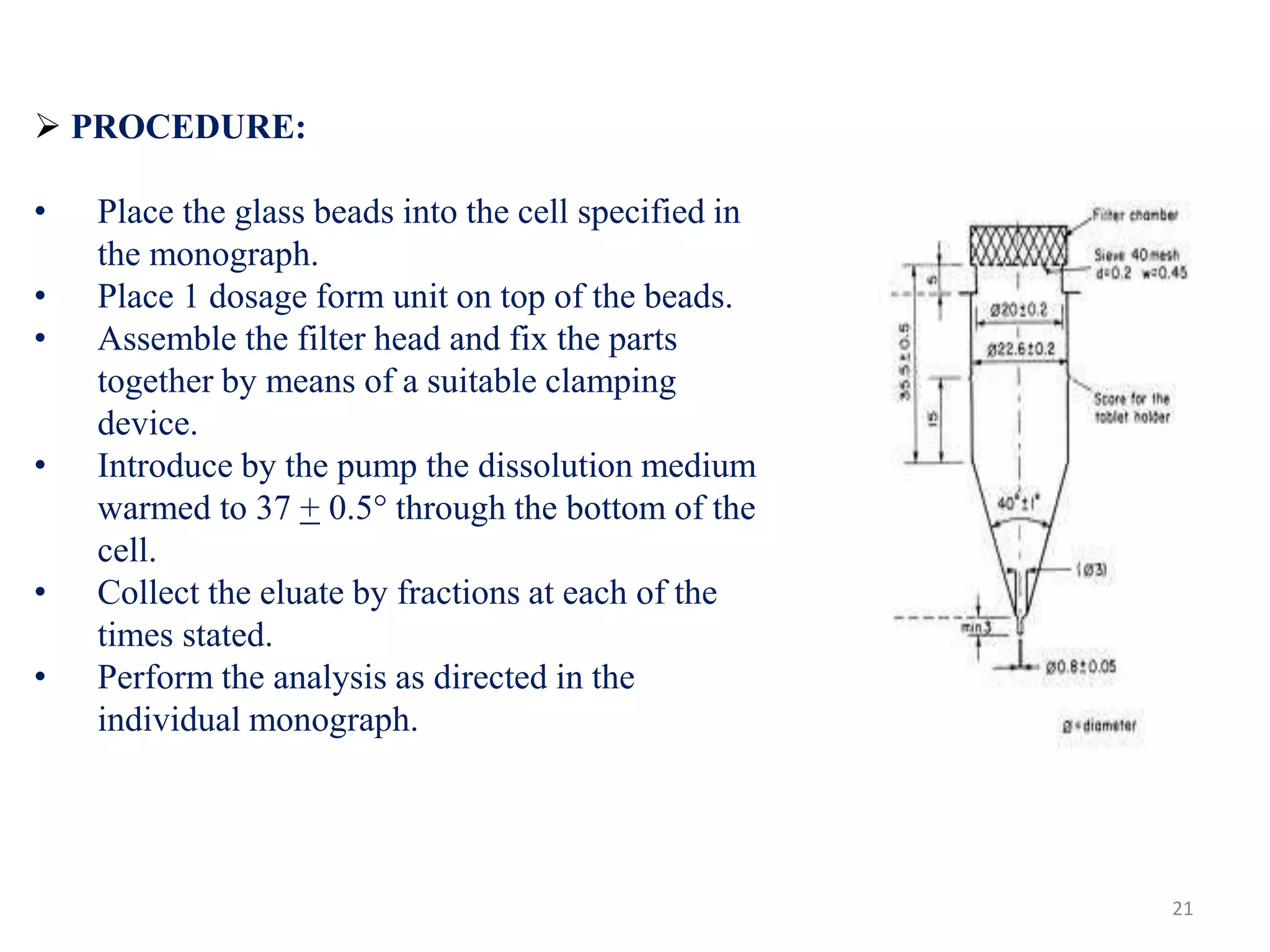  PROCEDURE:
• Place the glass beads into the cell specified in
the monograph.
• Place 1 dosage form unit on top of the beads.
• Assemble the filter head and fix the parts
together by means of a suitable clamping
device.
• Introduce by the pump the dissolution medium
warmed to 37 + 0.5° through the bottom of the
cell.
• Collect the eluate by fractions at each of the
times stated.
• Perform the analysis as directed in the
individual monograph.
21
 