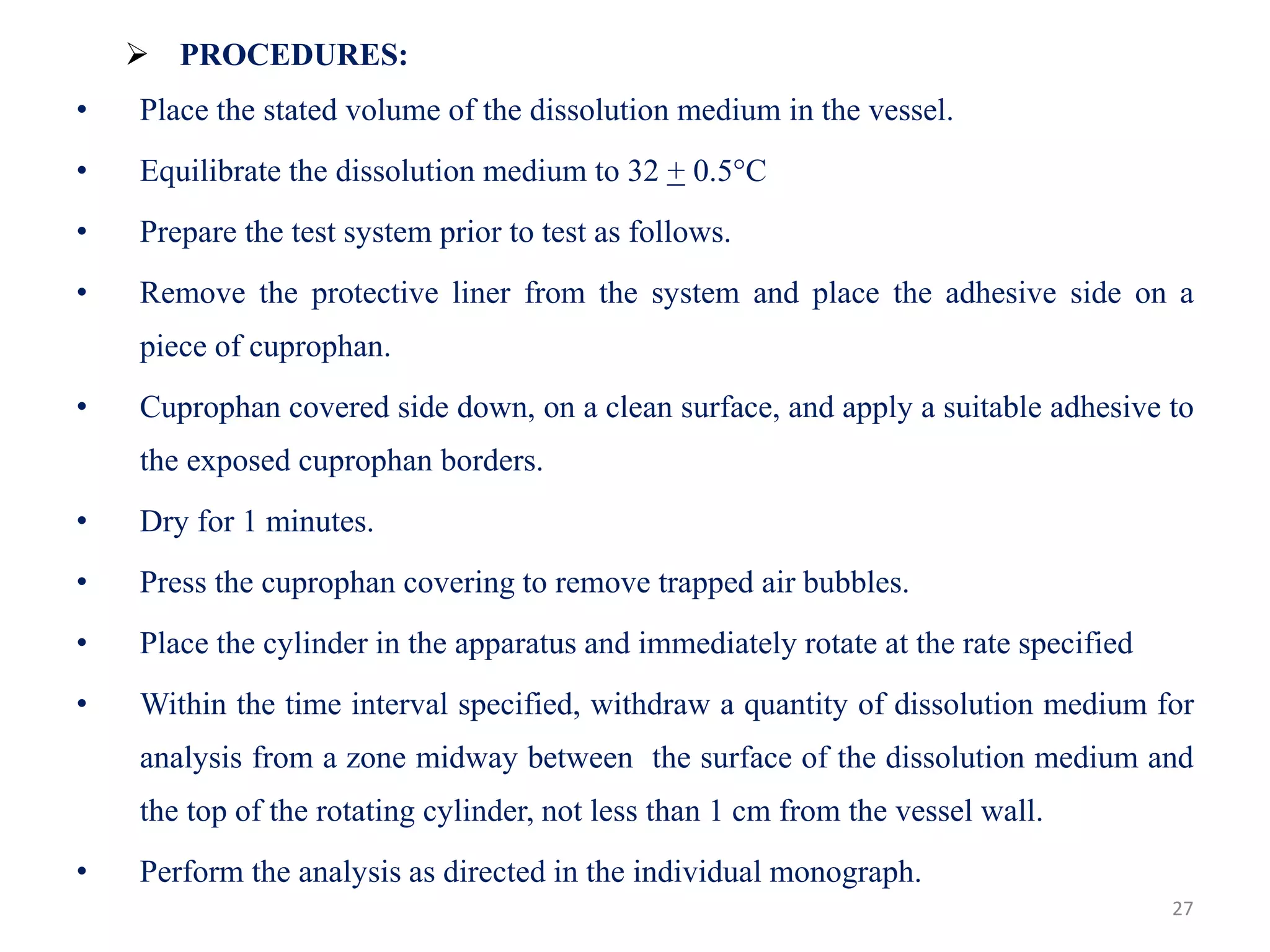 27
 PROCEDURES:
• Place the stated volume of the dissolution medium in the vessel.
• Equilibrate the dissolution medium to 32 + 0.5°C
• Prepare the test system prior to test as follows.
• Remove the protective liner from the system and place the adhesive side on a
piece of cuprophan.
• Cuprophan covered side down, on a clean surface, and apply a suitable adhesive to
the exposed cuprophan borders.
• Dry for 1 minutes.
• Press the cuprophan covering to remove trapped air bubbles.
• Place the cylinder in the apparatus and immediately rotate at the rate specified
• Within the time interval specified, withdraw a quantity of dissolution medium for
analysis from a zone midway between the surface of the dissolution medium and
the top of the rotating cylinder, not less than 1 cm from the vessel wall.
• Perform the analysis as directed in the individual monograph.
 
