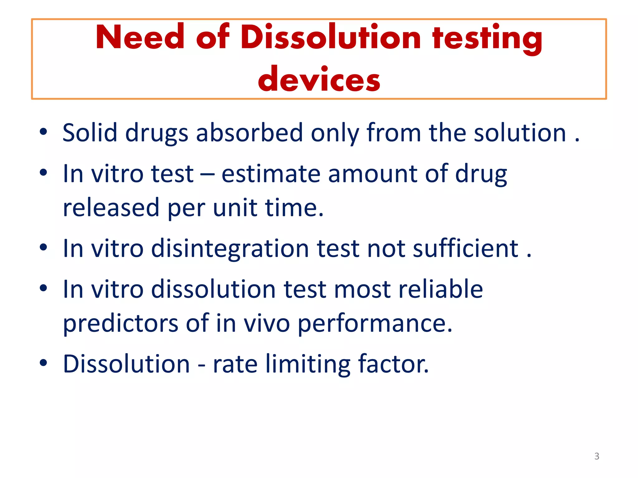 Need of Dissolution testing
devices
• Solid drugs absorbed only from the solution .
• In vitro test – estimate amount of drug
released per unit time.
• In vitro disintegration test not sufficient .
• In vitro dissolution test most reliable
predictors of in vivo performance.
• Dissolution - rate limiting factor.
3
 