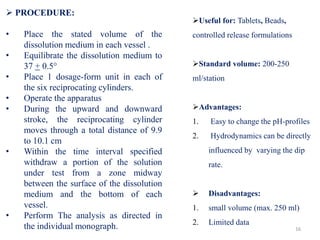  PROCEDURE:
• Place the stated volume of the
dissolution medium in each vessel .
• Equilibrate the dissolution medium to
37 + 0.5°
• Place 1 dosage-form unit in each of
the six reciprocating cylinders.
• Operate the apparatus
• During the upward and downward
stroke, the reciprocating cylinder
moves through a total distance of 9.9
to 10.1 cm
• Within the time interval specified
withdraw a portion of the solution
under test from a zone midway
between the surface of the dissolution
medium and the bottom of each
vessel.
• Perform The analysis as directed in
the individual monograph. 16
Useful for: Tablets, Beads,
controlled release formulations
Standard volume: 200-250
ml/station
Advantages:
1. Easy to change the pH-profiles
2. Hydrodynamics can be directly
influenced by varying the dip
rate.
 Disadvantages:
1. small volume (max. 250 ml)
2. Limited data
 