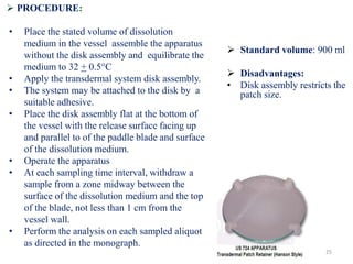  PROCEDURE:
• Place the stated volume of dissolution
medium in the vessel assemble the apparatus
without the disk assembly and equilibrate the
medium to 32 + 0.5°C
• Apply the transdermal system disk assembly.
• The system may be attached to the disk by a
suitable adhesive.
• Place the disk assembly flat at the bottom of
the vessel with the release surface facing up
and parallel to of the paddle blade and surface
of the dissolution medium.
• Operate the apparatus
• At each sampling time interval, withdraw a
sample from a zone midway between the
surface of the dissolution medium and the top
of the blade, not less than 1 cm from the
vessel wall.
• Perform the analysis on each sampled aliquot
as directed in the monograph.
 Standard volume: 900 ml
 Disadvantages:
• Disk assembly restricts the
patch size.
25
 