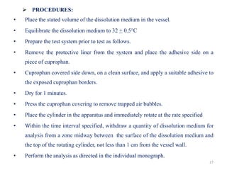 27
 PROCEDURES:
• Place the stated volume of the dissolution medium in the vessel.
• Equilibrate the dissolution medium to 32 + 0.5°C
• Prepare the test system prior to test as follows.
• Remove the protective liner from the system and place the adhesive side on a
piece of cuprophan.
• Cuprophan covered side down, on a clean surface, and apply a suitable adhesive to
the exposed cuprophan borders.
• Dry for 1 minutes.
• Press the cuprophan covering to remove trapped air bubbles.
• Place the cylinder in the apparatus and immediately rotate at the rate specified
• Within the time interval specified, withdraw a quantity of dissolution medium for
analysis from a zone midway between the surface of the dissolution medium and
the top of the rotating cylinder, not less than 1 cm from the vessel wall.
• Perform the analysis as directed in the individual monograph.
 
