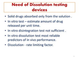 Need of Dissolution testing
devices
• Solid drugs absorbed only from the solution .
• In vitro test – estimate amount of drug
released per unit time.
• In vitro disintegration test not sufficient .
• In vitro dissolution test most reliable
predictors of in vivo performance.
• Dissolution - rate limiting factor.
3
 