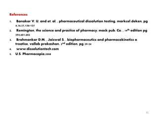 References
1. Banakar V. U. and et. al. , pharmaceutical dissolution testing, markcel deken, pg
4,16,57,136-137
2. Remington, the science and practice of pharmacy, mack pub. Co. , 19th edition pg
594,601,602
3. Brahmankar D.M. , Jaiswal S. , biopharmaceutics and pharmacokinetics a
treatise, vallab prakashan, 2nd edition, pg 29-34
4. www.dissolutiontech.com
5. U.S. Pharmacopia,2008
31
 
