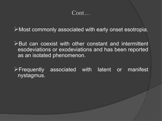 Cont…
Most commonly associated with early onset esotropia.
But can coexist with other constant and intermittent
esodeviations or exodeviations and has been reported
as an isolated phenomenon.
Frequently associated with latent or manifest
nystagmus.
 