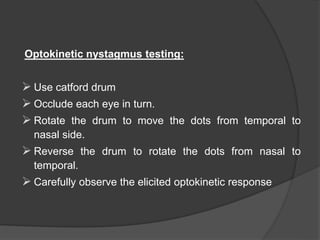 Optokinetic nystagmus testing:
 Use catford drum
 Occlude each eye in turn.
 Rotate the drum to move the dots from temporal to
nasal side.
 Reverse the drum to rotate the dots from nasal to
temporal.
 Carefully observe the elicited optokinetic response
 
