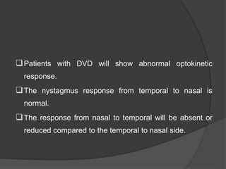 Patients with DVD will show abnormal optokinetic
response.
The nystagmus response from temporal to nasal is
normal.
The response from nasal to temporal will be absent or
reduced compared to the temporal to nasal side.
 