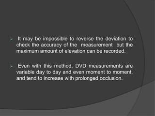  It may be impossible to reverse the deviation to
check the accuracy of the measurement but the
maximum amount of elevation can be recorded.
 Even with this method, DVD measurements are
variable day to day and even moment to moment,
and tend to increase with prolonged occlusion.
 