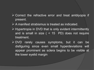 Correct the refractive error and treat amblyopia if
present.
 A manifest strabismus is treated as indicated.
 Hypertropia in DVD that is only evident intermittently
and is small in size ( < 15 PD) does not require
treatment.
 DVD rarely causes symptoms, but it can be
disfiguring since even small hyperdeviations will
appear prominent as sclera begins to be visible at
the lower eyelid margin
 