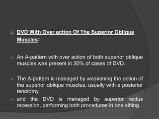  DVD With Over action Of The Superior Oblique
Muscles:
 An A-pattern with over action of both superior oblique
muscles was present in 30% of cases of DVD.
 The A-pattern is managed by weakening the action of
the superior oblique muscles, usually with a posterior
tenotomy,
 and the DVD is managed by superior rectus
recession, performing both procedures in one sitting.
 