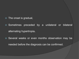  The onset is gradual,
 Sometimes preceded by a unilateral or bilateral
alternating hypertropia.
 Several weeks or even months observation may be
needed before the diagnosis can be confirmed.
 