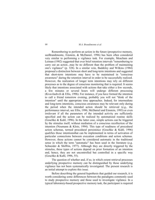 M.A. Brandimonte et al.98
Remembering to perform an action in the future (prospective memory,
seeBrandimonte, Einstein, & McDaniel, 1996) has been often considered
very similar to performing a vigilance task. For example, Meacham and
Leiman (1982) suggested that over brief retention intervals "remembering to
carry out an action...may be no different than the problem of maintaining
one's vigilance" (p. 328). In a similar vein, Baddeley and Wilkins (1984)
proposed a distinction between short and long-term intentions and suggested
that short-term intentions may have to be maintained in "conscious
awareness" during the retention interval in order to be successfully realized.
However, the realization of longer term intentions may rely on different
processes as to the degree of conscious monitoring that is required. It seems
likely that intentions associated with actions that take either a few seconds,
a few minutes or several hours will undergo different processing
(Kvavilashvili & Ellis, 1996). For instance, if you have formed the intention
to call a friend tomorrow evening, probably you will not "think of the
intention" until the appropriate time approaches. Indeed, for intermediate
and long-term intentions, conscious awareness may be relevant only during
the period when the intended action should be retrieved (e.g., the
performance interval, see Ellis, 1996; McDaniel and Einstein, 1993) or even
irrelevant if all the parameters of the intended activity are sufficiently
specified and the action can be realized by automatized routine skills
(Goschke & Kuhl, 1996). In the latter case, simple actions can be triggered
by the stimulus itself, without mediation of a conscious recollection of the
intention (Neumann & Klotz, 1994). This type of readiness of procedural
action schemas, termed procedural persistence (Goschke & Kuhl, 1996)
qualifies those intentionsthat can be implemented in terms of activation of
particular connections between execution conditions and action schemas.
However, these actions cannot be considered automatic in the traditional
sense in which the term "automatic" has been used in the literature (e.g.
Schneider & Shiffrin, 1977). Although they are directly triggered by the
stimulus, these types of actions depend on prior formation of an intention
and, hence, they are not uncontrolled but controlled in a specific way
(Goschke & Kuhl, 1996, 55).
The question of whether and, if so, in which extent retrieval processes
underlying prospective memory can be distinguished by those underlying
vigilance has not been systematically investigated. The present research is
an initial attempt to explore this issue.
Before describing the general hypothesis that guided our research, it is
worth considering some differences between the paradigms commonly used
to study prospective memory and those used to investigate vigilance. In a
typical laboratory-based prospective memory task, the participant is required
 