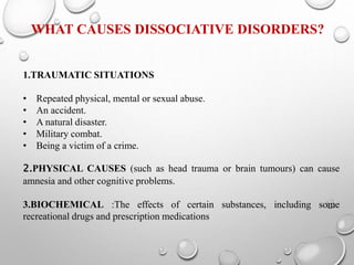 WHAT CAUSES DISSOCIATIVE DISORDERS?
1.TRAUMATIC SITUATIONS
• Repeated physical, mental or sexual abuse.
• An accident.
• A natural disaster.
• Military combat.
• Being a victim of a crime.
2.PHYSICAL CAUSES (such as head trauma or brain tumours) can cause
amnesia and other cognitive problems.
3.BIOCHEMICAL :The effects of certain substances, including some
recreational drugs and prescription medications
 