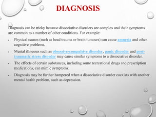 DIAGNOSIS
Diagnosis can be tricky because dissociative disorders are complex and their symptoms
are common to a number of other conditions. For example:
 Physical causes (such as head trauma or brain tumours) can cause amnesia and other
cognitive problems.
 Mental illnesses such as obsessive-compulsive disorder, panic disorder and post-
traumatic stress disorder may cause similar symptoms to a dissociative disorder.
 The effects of certain substances, including some recreational drugs and prescription
medications, can mimic symptoms.
 Diagnosis may be further hampered when a dissociative disorder coexists with another
mental health problem, such as depression.
 