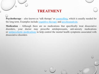TREATMENT
Psychotherapy – also known as ‘talk therapy’ or counselling, which is usually needed for
the long term. Examples include cognitive therapy and psychoanalysis.
Medication – Although there are no medications that specifically treat dissociative
disorders, your doctor may prescribe antidepressants, anti-anxiety medications
or antipsychotic medications to help control the mental health symptoms associated with
dissociative disorders
 