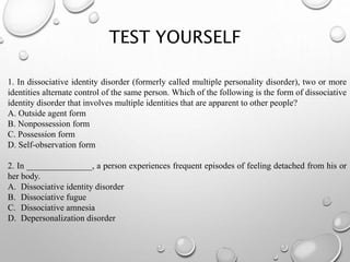 TEST YOURSELF
1. In dissociative identity disorder (formerly called multiple personality disorder), two or more
identities alternate control of the same person. Which of the following is the form of dissociative
identity disorder that involves multiple identities that are apparent to other people?
A. Outside agent form
B. Nonpossession form
C. Possession form
D. Self-observation form
2. In _______________, a person experiences frequent episodes of feeling detached from his or
her body.
A. Dissociative identity disorder
B. Dissociative fugue
C. Dissociative amnesia
D. Depersonalization disorder
 