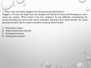 3. What is the most likely diagnosis for the person described below?
Thomas, a 39-year-old single man, has abruptly left behind his home and belongings to move
across the country. When found at his new residence, he has difficulty remembering the
events preceding his arrival and cannot remember important facts about himself. He seems
puzzled and upset that he cannot remember anything about his past.
A. Dissociative fugue
B. Depersonalitization disorder
C. Retrograde amnesia
D. Anterograde amnesia
 