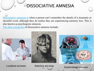 DISSOCIATIVE AMNESIA
Dissociative amnesia is when a person can’t remember the details of a traumatic or
stressful event, although they do realise they are experiencing memory loss. This is
also known as psychogenic amnesia.
The four categories of dissociative amnesia include:
Localised amnesia Selective amnesia
Systematised amnesia
 