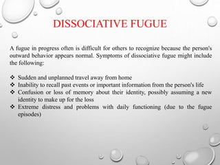 A fugue in progress often is difficult for others to recognize because the person's
outward behavior appears normal. Symptoms of dissociative fugue might include
the following:
 Sudden and unplanned travel away from home
 Inability to recall past events or important information from the person's life
 Confusion or loss of memory about their identity, possibly assuming a new
identity to make up for the loss
 Extreme distress and problems with daily functioning (due to the fugue
episodes)
DISSOCIATIVE FUGUE
 