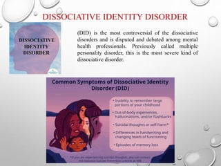 DISSOCIATIVE IDENTITY DISORDER
(DID) is the most controversial of the dissociative
disorders and is disputed and debated among mental
health professionals. Previously called multiple
personality disorder, this is the most severe kind of
dissociative disorder.
 
