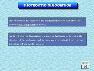 ELECTROLYTIC DISSOCIATIONELECTROLYTIC DISSOCIATION
The electrolytic dissociation is the mechanical process that allows toThe electrolytic dissociation is the mechanical process that allows to
dissolvedissolve ionic compoundsionic compounds in water.in water.
As the electrolytic dissociation is a process that happens in water, theAs the electrolytic dissociation is a process that happens in water, the
structure of this molecule, and its consequences (polarity) have a verystructure of this molecule, and its consequences (polarity) have a very
important roll during this process.important roll during this process.
NEXT
 
