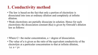 1. Conductivity method
• The law is based on the fact that only a portion of electrolyte is
dissociated into ions at ordinary dilution and completely at infinite
dilution.
• Weak electrolytes are partially dissociate in solution. Hence for such
electrolytes the dissociation constant (Ka) is given by Ostwald’s dilution
law as follows:
• Where C= the molar concentration, a = degree of dissociation.
• The value of a is given as the ratio of the equivalent conductivity of the
electrolyte at a particular concentration to that at infinite dilution,
i.e. a = yv
 