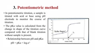 3. Potentiometric method
• In potentiometric titration, a sample is
titrated with acid or base using pH
electrode to monitor the course of
titration.
• The pKa value is calculated from the
change in shape of the titration curve
compared with that of blank titration
without sample is present.
• Relationship between pH and pKa:
pH = pKa + log.o^
 