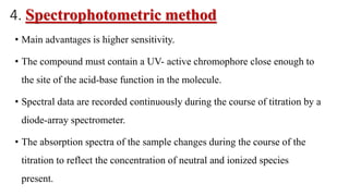 4. Spectrophotometric method
• Main advantages is higher sensitivity.
• The compound must contain a UV- active chromophore close enough to
the site of the acid-base function in the molecule.
• Spectral data are recorded continuously during the course of titration by a
diode-array spectrometer.
• The absorption spectra of the sample changes during the course of the
titration to reflect the concentration of neutral and ionized species
present.
 