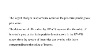• The largest changes in absorbance occurs at the pH corresponding to a
pKa value.
• The determine of pKa values by UV-VIS assumes that the solute of
interest is pure or that its impurities do not absorb in the UV-VIS
range, since the spectra of impurities can overlap with those
corresponding to the solute of interest.
 