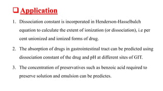 Application
1. Dissociation constant is incorporated in Henderson-Hasselbalch
equation to calculate the extent of ionization (or dissociation), i.e per
cent unionized and ionized forms of drug.
2. The absorption of drugs in gastrointestinal tract can be predicted using
dissociation constant of the drug and pH at different sites of GIT.
3. The concentration of preservatives such as benzoic acid required to
preserve solution and emulsion can be predictes.
 