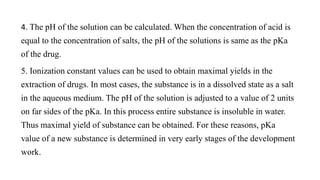 4. The pH of the solution can be calculated. When the concentration of acid is
equal to the concentration of salts, the pH of the solutions is same as the pKa
of the drug.
5. Ionization constant values can be used to obtain maximal yields in the
extraction of drugs. In most cases, the substance is in a dissolved state as a salt
in the aqueous medium. The pH of the solution is adjusted to a value of 2 units
on far sides of the pKa. In this process entire substance is insoluble in water.
Thus maximal yield of substance can be obtained. For these reasons, pKa
value of a new substance is determined in very early stages of the development
work.
 