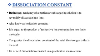 DISSOCIATION CONSTANT
• Definition: tendency of a particular substance in solution is to
reversibly dissociate into ions.
• Also know as ionization constant.
• It is equal to the product of respective ion concentration non ionic
molecule.
• The greater the dissociation constant of the acid, the stronger is the is
the acid
• Ka or acid dissociation constant is a quantitative measurement
 