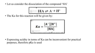 • Let us consider the dissociation of the compound ‘HA’
• The Ka for this reaction will be given by:
• Expressing acidity in terms of Ka can be inconvenient for practical
purposes, therefore pKa is used
 