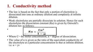 1. Conductivity method
• The law is based on the fact that only a portion of electrolyte is
dissociated into ions at ordinary dilution and completely at infinite
dilution.
• Weak electrolytes are partially dissociate in solution. Hence for such
electrolytes the dissociation constant (Ka) is given by Ostwald’s
dilution law as follows:
•
• Where C= the molar concentration, α = degree of dissociation.
• The value of α is given as the ratio of the equivalent conductivity of
the electrolyte at a particular concentration to that at infinite dilution.
i.e. α = γv
 