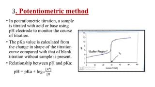 3. Potentiometric method
• In potentiometric titration, a sample
is titrated with acid or base using
pH electrode to monitor the course
of titration.
• The pKa value is calculated from
the change in shape of the titration
curve compared with that of blank
titration without sample is present.
• Relationship between pH and pKa:
pH = pKa + log10
[𝐴‫־‬]
[𝐻
 