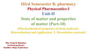 IIIrd Semesester B. pharmacy
Physical Pharmaceutics-I
Unit-II
State of matter and properties
of matter (Part-10)
(Physicochemical properties of drug molecule:
Determination and Application 5. Dissociation constant)
Miss. Pooja D. Bhandare
(Assistant professor)
Kandhar college of pharmacy
 