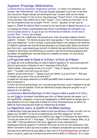 Jugement, Etiquetage, Généralisation.
Le mental étant un calculateur-comparateur-stockeur... à l'instar d'un ordinateur, son
contenu : des "Informations". Une fiche par Concept expliquant ce qu'il est, et ses liens
avec les autres. Chaque concept est une étiquette que l'on peut coller sur les choses.
(c'est quoi un Tzzoyit ? C'est un fruit. Hop étiquetage "Tzzoyit=>fruit". C'est comme un
citron mais bleu ! Hop création de la fiche "Tzzoyit = Fruit, comme un citron bleu." et on
fait les croisements avec les concepts "fruits", "citron", "agrumes" et tout ceux en
rapport.)_ Etant de nature Duel le mental ne fait que Diviser le Monde flou pour lui, en
un catalogue de choses reconnaissables sous forme d'une banque de concepts. Une
action se passe devant lui, Il juge de par ses informations en mémoire, la met dans le
concept "Bien", "à faire" par exemple.
Pour aller plus vite, il généralise très souvent pour créer une grosse catégorie facile à
exploiter : Exemple : "Un individu de peau noire nous agresse => Tout les individus de peau
noire sont dangereux". Là né le racisme, ou plus explicitement, une catégorie non conforme
à la Réalité, associant une caractéristique physique à un concept gobal. (seule une machine
peut faire cela... aussi absurde que cela soit.) Le Mental des gens étant plus ou moins bien
ordonné et fonctionnel, les différences se creusent, mais les structures agissantes sont
les mêmes. On empêche par cela une Ouverture complète au monde... et on se ferme
d'énormes possibilités.
La Projection dans le Passé et le Futur, la Fuite du Présent.
Le Temps est utile au Mental/Ego car dans la mémoire (passé) et le "calcul de projection"
(futur) il peut encore s'étendre et avoir l'impression d'être PLUS.
"Dans le passé, j'étais quelqu'un moi je te le dis !" ; "Haaa, à l'époque, On etait vraiment
bien !" ; "Le passé c'est tout ce qui me reste !"
"Demain, ça sera bien mieux !" ; "Quand j'aurai une femme, la je serai bien !" ; "Rien que
d'imaginer que je serai riche, je me sens bien !"
Le passé est une image rassurante d'un MOI plus GROS dans la mémoire. (sinon on ne veut
pas s'en souvenir !)
Le futur est encore plus pratique, car c'est une projection pour lui par l'imagination de ses
souhaits où tout est possible ! Il est par définition le moyen idéal pour projeter ce qu'il
souhaite et s'en délecter.
La Conscience Mentale/Egotique vit donc toujours dans le passé et le futur,
qui sont fixes et facilement contrôlable pour elle. Le Présent devient son ennemi, car il
est imprévisible, changeant, et source de changements. Le MOI-mental se réfugie donc le
plus possible et en tout temps dans le Passé et le Futur Inexistants pour se définir lui-
même de façon beaucoup plus Stable en comparaison du présent.
La Séparation claire, le Conflit et les Rôles mentaux.
Le Mental/Ego n'aime pas quand les choses ne sont pas définies et floues, car elle y voit un
danger pour son MOI. ("ce qu'on ne comprend pas, peut être dangereux" dit elle.)
Elle cherche donc en permanence à se redéfinir par rapport à l'Extérieur de façon Nette.
"Je suis une forme de vie" ? Trop vague... "Je SUIS un Être Humain, Français, Blanc, et je
vote UMP !" Voilà une définition très claire. Appartenir à une communauté, le
Communautarisme (à comparer à l'Unité de l'Être) est un fruit de cette Conscience. Cela
définit clairement la place que nous occupons, la catégorie conceptuelle que nous occupons,
ainsi plus notre définition de nous même et donc notre CV mental/egotique est long, et
mieux il se porte, ayant une frontière bien nette entre le MOI et l'Extérieur. Il n'y a pas
 