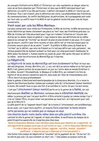 de concepts flottants entre MOI et l'Exterieur car cela représente un danger selon lui,
celui de se faire absorber par l'Exterrieur et donc que le MOI individuel meurt par
définition. Le conflit à un rôle particulier, il définit clairement le MOI et l'Autre qui est
Extérieur. Plus il est virulent, plus la définition est claire. Les phénomènes des frontières,
du communautarisme, du conflit des Religions, du patriotisme, de la propagande sont axés
sur tout cela. Le conflit nourrit le MOI et est en général recherché pour cela de façon
inconsciente.
Vient aussi par cela les Rôles Mentaux.
Les plus connus sont ceux reliés aux Professions, le Rôle de Victime, le Rôle de bourreau et
toute définition qui donne clairement une place au "moi" avec des frontières précises. Le
Rôle de Victime est très sécurisant pour l'ego car il amène l'attention et l'écoute des
Autres qui lui donne raison en général. L'ego resserre donc ses définitions de lui-même
associé au concept de "Victime" qui devient de plus en plus évident à ses yeux. Il n'a peur
que de mourir, souffrir pour être reconnu et donc défini est un très bon moyen pour lui
d'exister encore plus et de se sentir "vivant". Il préfère le Rôle connu du Passé de la
"victime" qui le définit, que celui du Présent ou il n'est pas défini par cela justement... les
infinies possibilités du moment présent lui font peur car elles pourraient chambouler le
MOI assez facilement. L'humain mental ne cesse de jouer rôle après rôle pour se définir
lui même... selon les structures du Mental/Ego qu'il exprime.
La Négativité.
La Négativité de base du Mental/Ego est bien évidemment la Peur et tout ses
dérivés (Angoisse, Stress, Mal-être, etc...), ceci est dû à sa nature même et au fait que le
MOI n'est jamais certain de ne pas mourir un jour ou l'autre dans un monde Extérieur à
lui-même. Suivent l'Incomplétude, le Manque et le Mal-être, qui viennent à la fois du
mental et de sa nature cumulative sans fin, mais aussi de l'élan de transcendance vers
l'Être inscrit en nous profondement.
Dans la gamme d'émotions/sentiments/pensées de la Conscience Mentale, il y a toute la
palette des Emotions Duelles. Comme par exemple celle de l'attachement (amour mental) à
la haine. On connaît tous ce que cela fait d'un extrême à l'autre. Ce que l'on sait moins,
c'est que l'attachement (amour mental) porte en lui le germe de la haine, car ces
émotions sont duelles car Mentales, contenues dans la vibration mentale elle
même. La preuve est que l'on peut souffrir d'être attaché à quelqu'un comme lorsqu'il qu'il
s'en va ! (dans l'Être, on peut aimer une personne qui nous hait, en n'éprouvant pour cela
que de la félicité !).
Le pôle positif de ce "segment émotif duel" de la haine à l'attachement, est problématique
en soi aussi, car il peut faire souffrir, et ensuite faire exprimer la haine envers
cette personne qui ne comble pas ce manque en nous.
Une émotion duelle reste duelle même dans son pôle positif extrême. Elle
contient en elle le germe de l'opposé, et dans cela même, la souffrance du manque de la
polarité positive quand elle ne s'exprime plus chez nous.
Seule la Conscience Mentale a une vibration assez basse pour émettre de la négativité.. Si
une négativité de quelque sorte que ce soit existe en vous,, c'est la Conscience Mentale qui
l'a créé et donc qui s'exprime. (stress, angoisse,, mal-être, tension,, inconfort,,
souffrance,, n'importe quoi qui n'élève pas et n'est pas positif..)
Une forme très connue de négativité en "couches" est le jugement de soi. "Je sui nul ! Je
ne mérite pas cela ! Je suis vraiment un idiot ! etc..." Cela amène un surplus inutile de
 